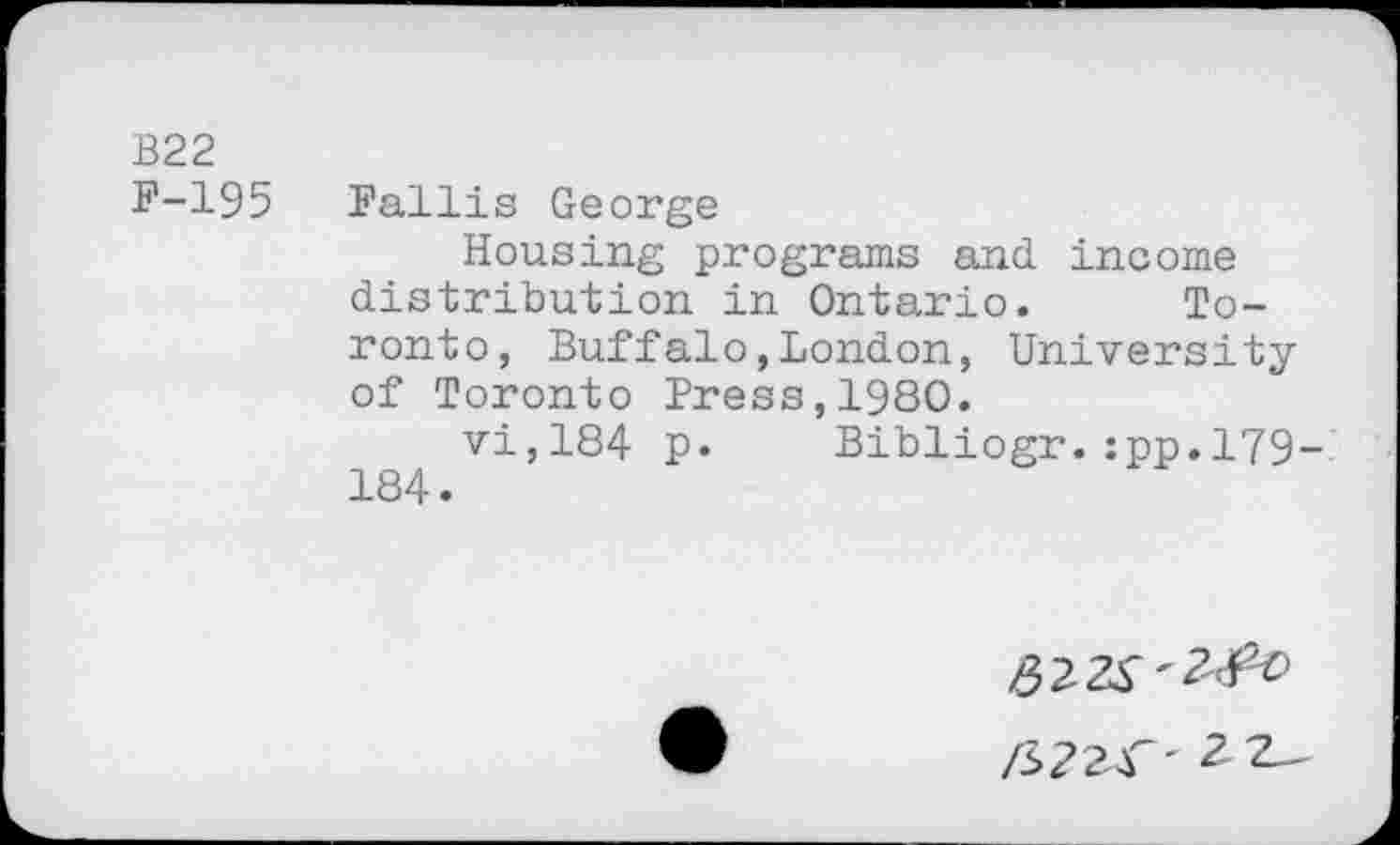 ﻿B22
F-195 Fallis George
Housing programs and income distribution in Ontario. Toronto, Buffalo,London, University of Toronto Press,1980.
vi,184 p. Bibliogr.:pp,179-184.
/S224"' 2 2^